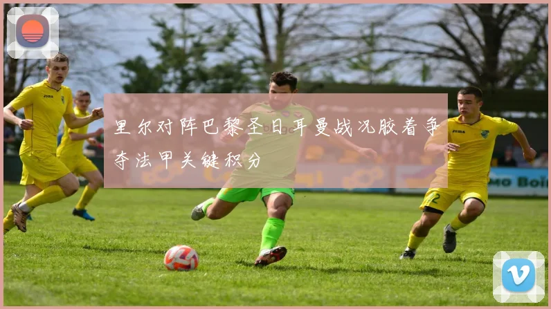 里尔对阵巴黎圣日耳曼战况胶着争夺法甲关键积分