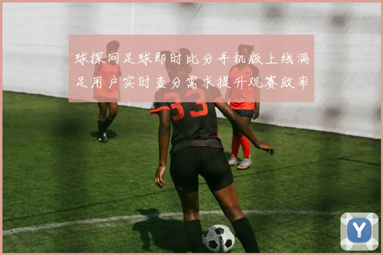 球探网足球即时比分手机版上线满足用户实时查分需求提升观赛效率