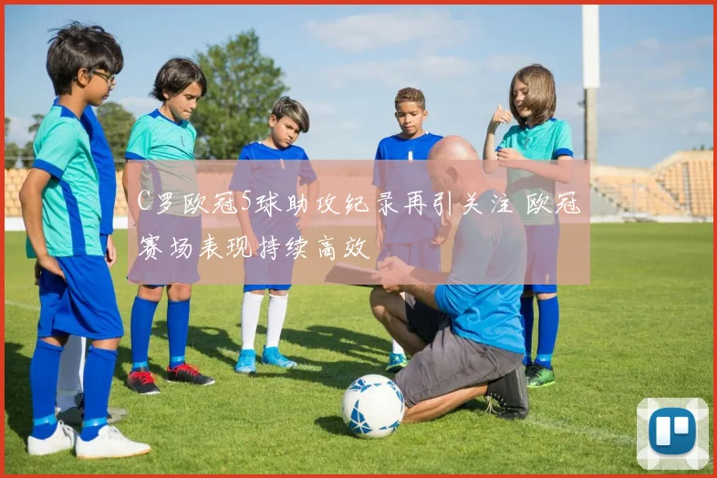 C罗欧冠5球助攻纪录再引关注 欧冠赛场表现持续高效
